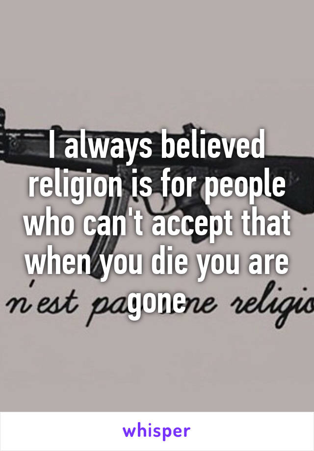 I always believed religion is for people who can't accept that when you die you are gone