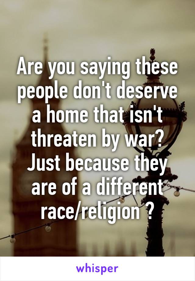 Are you saying these people don't deserve a home that isn't threaten by war? Just because they are of a different race/religion ?