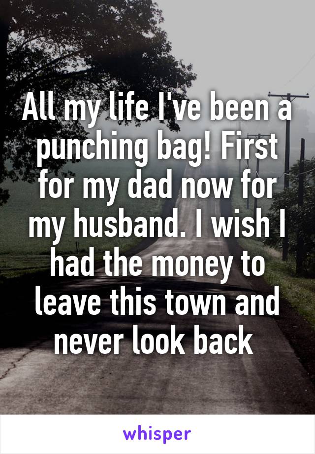 All my life I've been a punching bag! First for my dad now for my husband. I wish I had the money to leave this town and never look back 