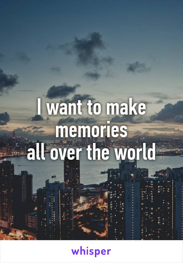 I want to make memories
all over the world