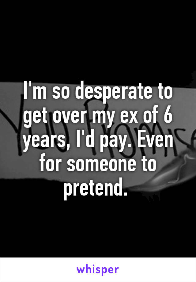 I'm so desperate to get over my ex of 6 years, I'd pay. Even for someone to pretend. 