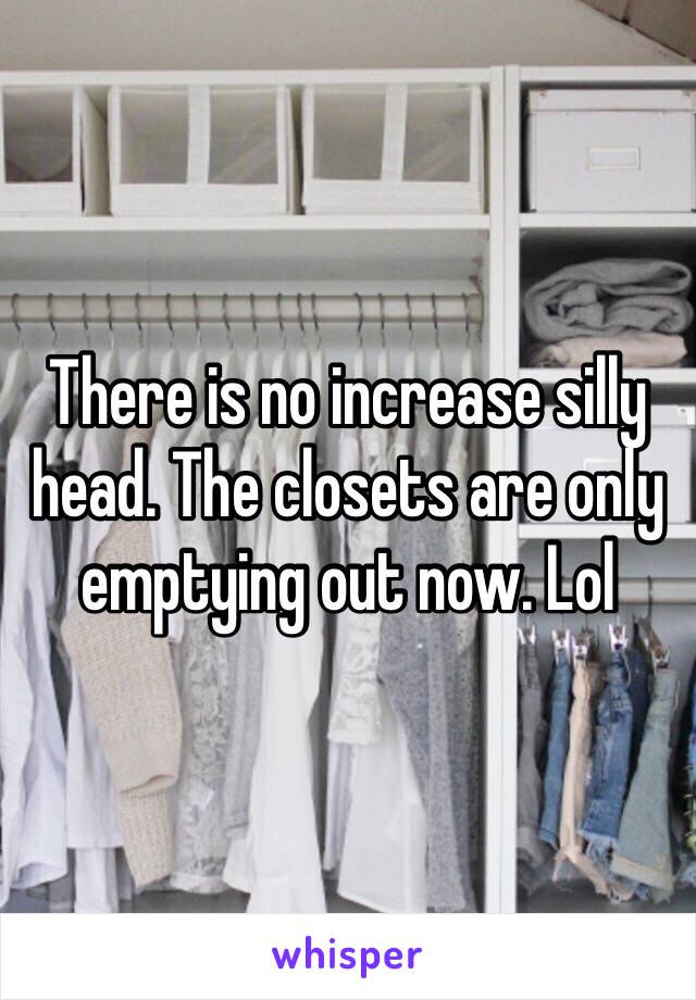 There is no increase silly head. The closets are only emptying out now. Lol