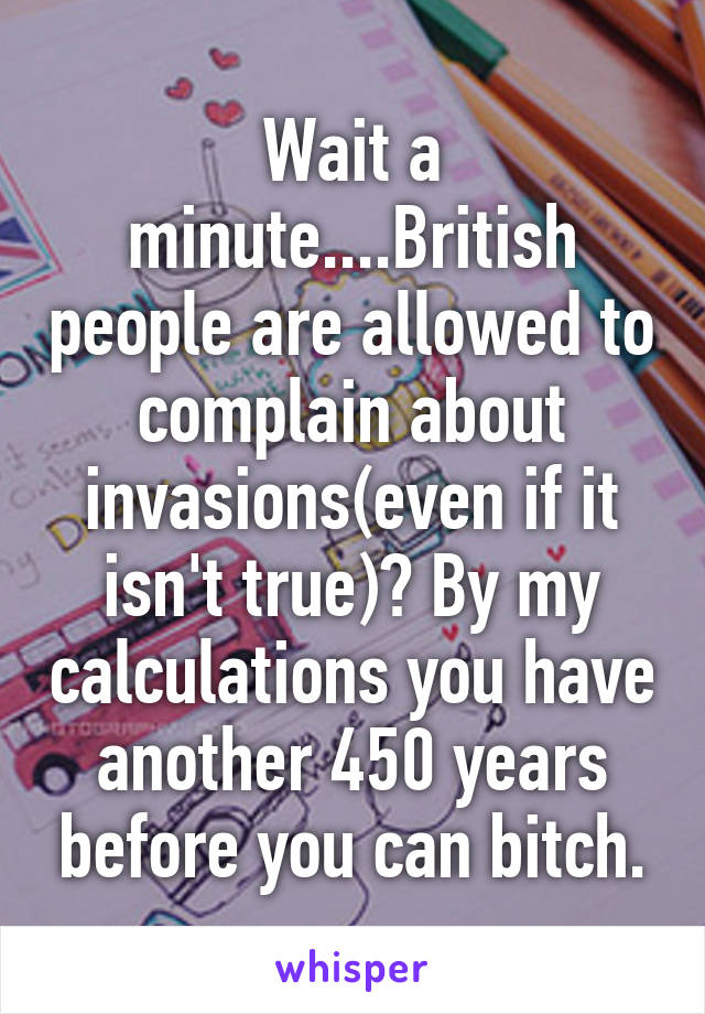 Wait a minute....British people are allowed to complain about invasions(even if it isn't true)? By my calculations you have another 450 years before you can bitch.