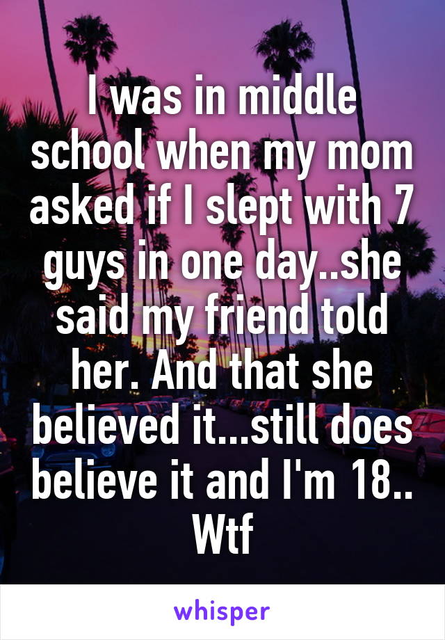 I was in middle school when my mom asked if I slept with 7 guys in one day..she said my friend told her. And that she believed it...still does believe it and I'm 18.. Wtf