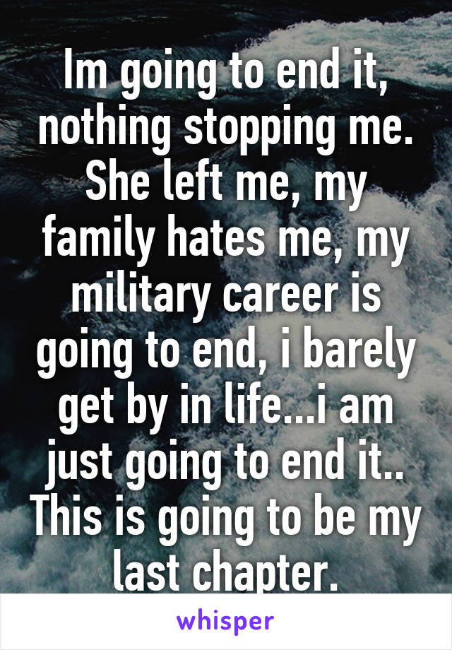 Im going to end it, nothing stopping me. She left me, my family hates me, my military career is going to end, i barely get by in life...i am just going to end it.. This is going to be my last chapter.