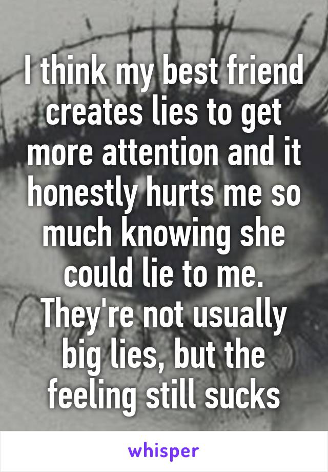 I think my best friend creates lies to get more attention and it honestly hurts me so much knowing she could lie to me. They're not usually big lies, but the feeling still sucks