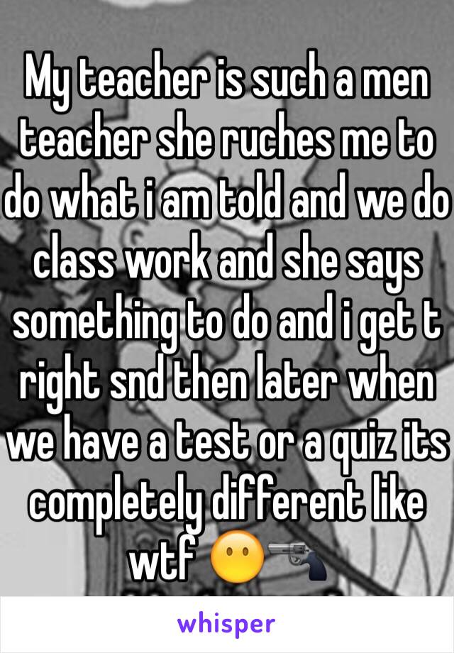 My teacher is such a men teacher she ruches me to do what i am told and we do class work and she says something to do and i get t right snd then later when we have a test or a quiz its completely different like wtf 😶🔫