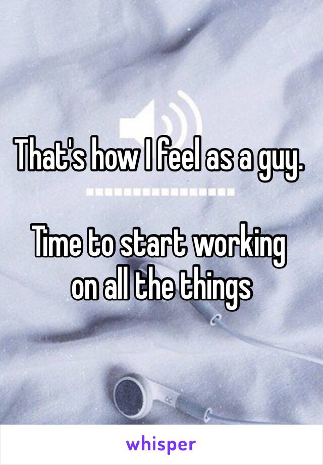 That's how I feel as a guy. 

Time to start working
 on all the things 