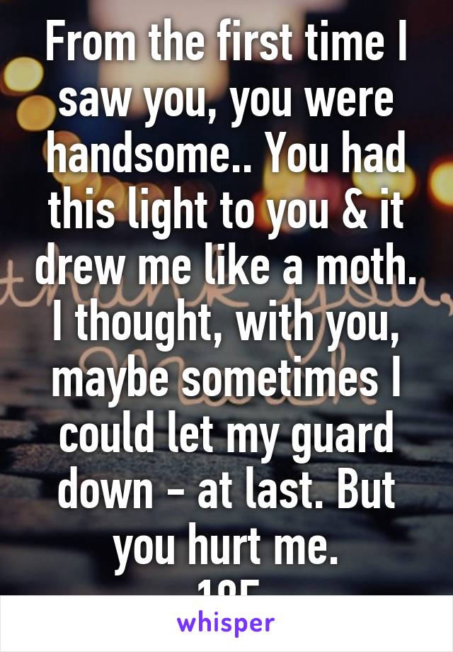 From the first time I saw you, you were handsome.. You had this light to you & it drew me like a moth. I thought, with you, maybe sometimes I could let my guard down - at last. But you hurt me.
18F