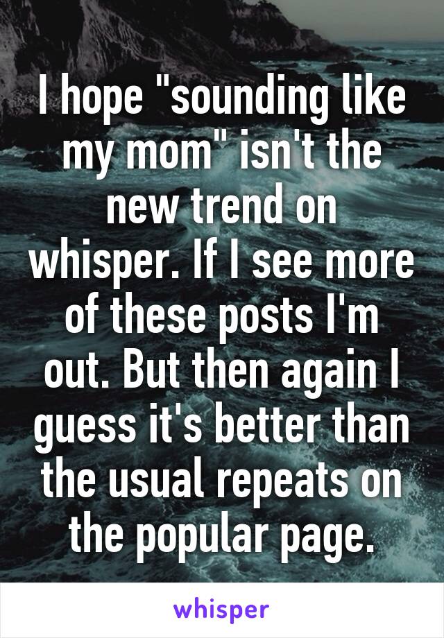 I hope "sounding like my mom" isn't the new trend on whisper. If I see more of these posts I'm out. But then again I guess it's better than the usual repeats on the popular page.