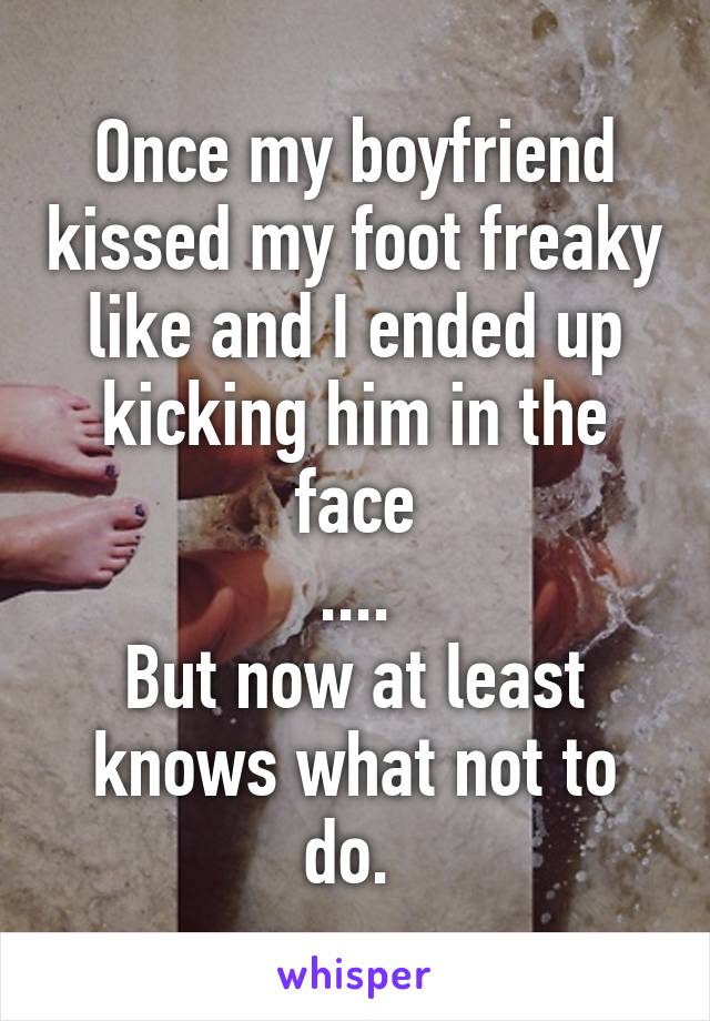 Once my boyfriend kissed my foot freaky like and I ended up kicking him in the face
....
But now at least knows what not to do. 