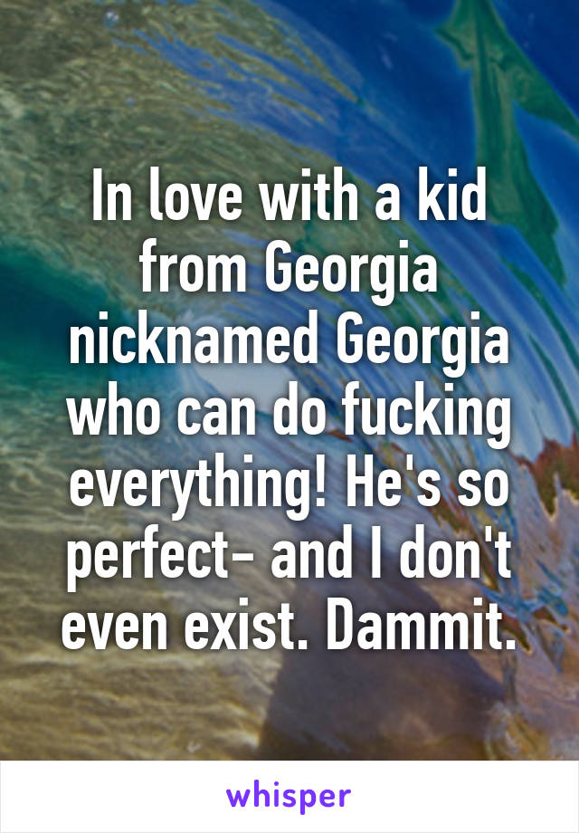 In love with a kid from Georgia nicknamed Georgia who can do fucking everything! He's so perfect- and I don't even exist. Dammit.