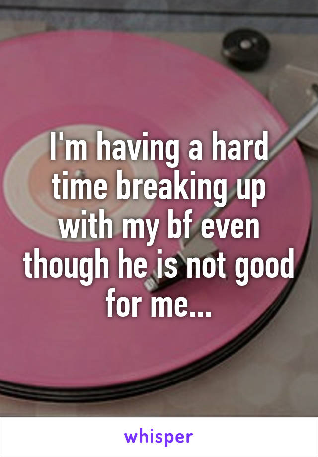 I'm having a hard time breaking up with my bf even though he is not good for me...