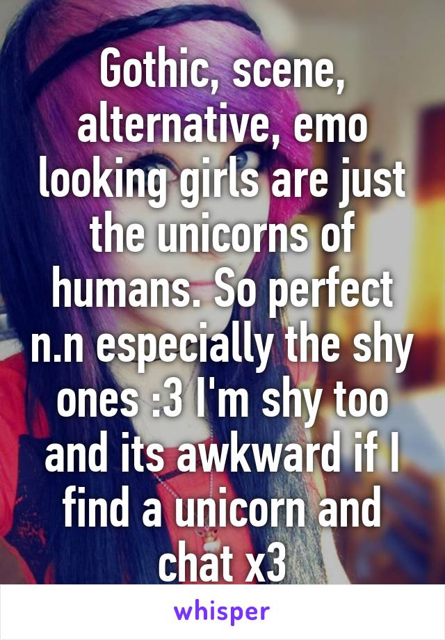 Gothic, scene, alternative, emo looking girls are just the unicorns of humans. So perfect n.n especially the shy ones :3 I'm shy too and its awkward if I find a unicorn and chat x3