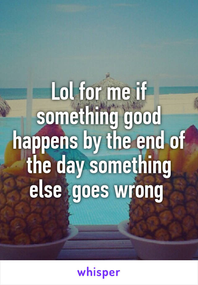 Lol for me if something good happens by the end of the day something else  goes wrong 