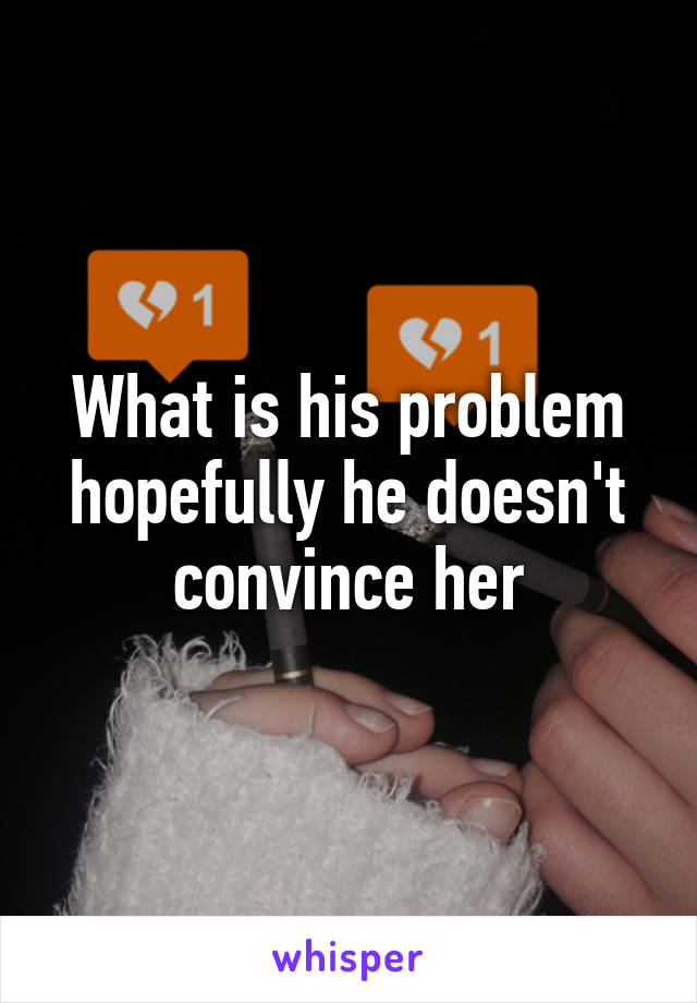 What is his problem hopefully he doesn't convince her