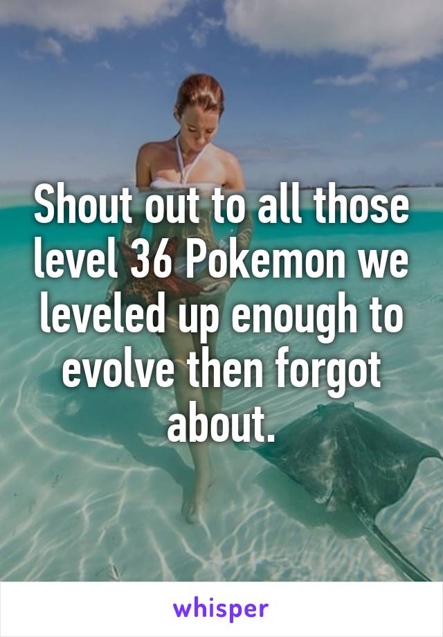 Shout out to all those level 36 Pokemon we leveled up enough to evolve then forgot about.