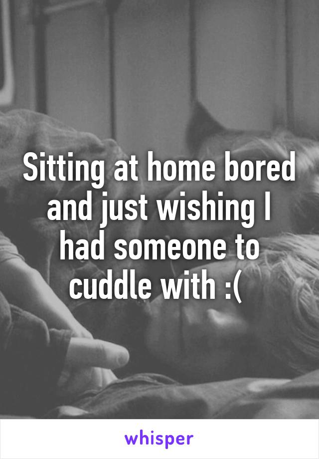 Sitting at home bored and just wishing I had someone to cuddle with :( 