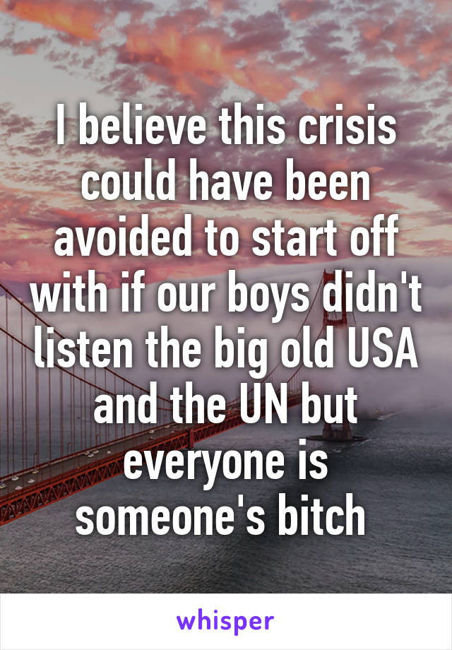 I believe this crisis could have been avoided to start off with if our boys didn't listen the big old USA and the UN but everyone is someone's bitch 