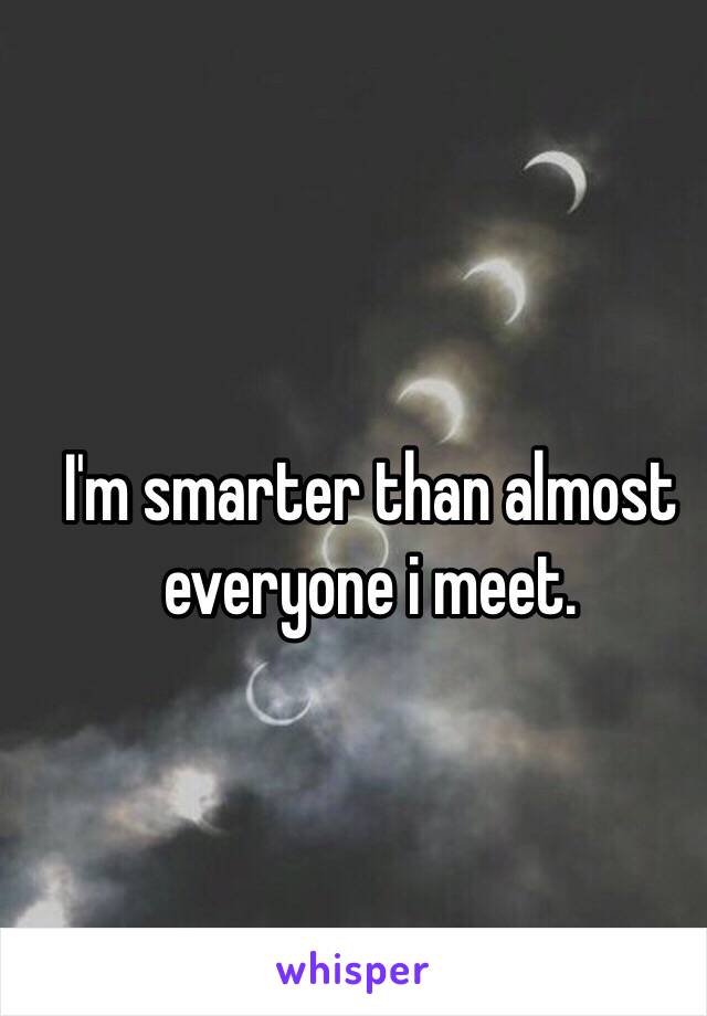 I'm smarter than almost everyone i meet.