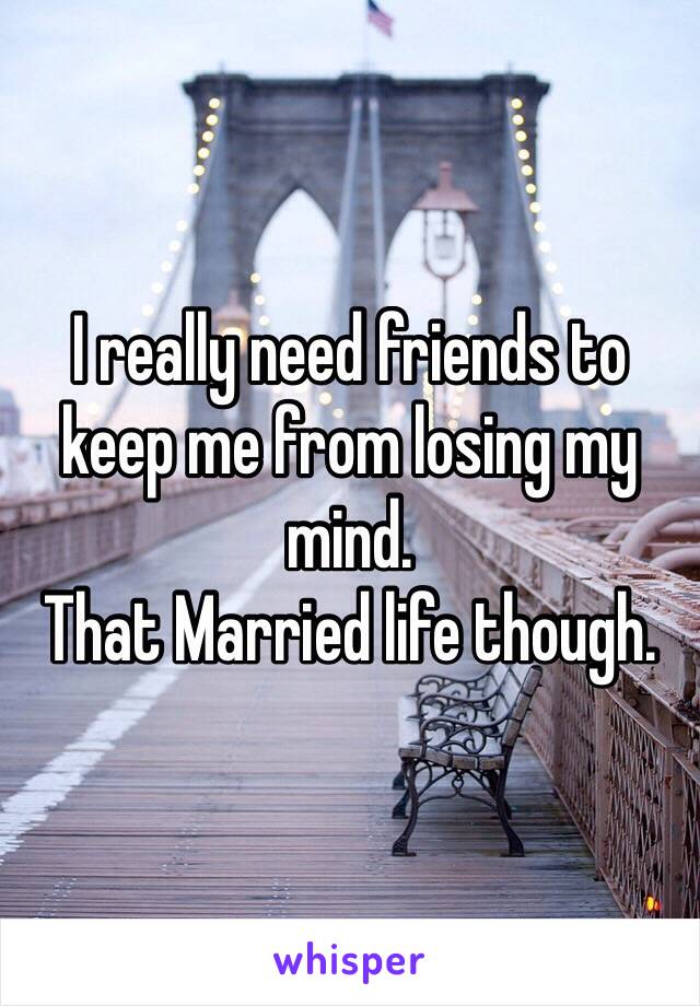 I really need friends to keep me from losing my mind.
That Married life though.