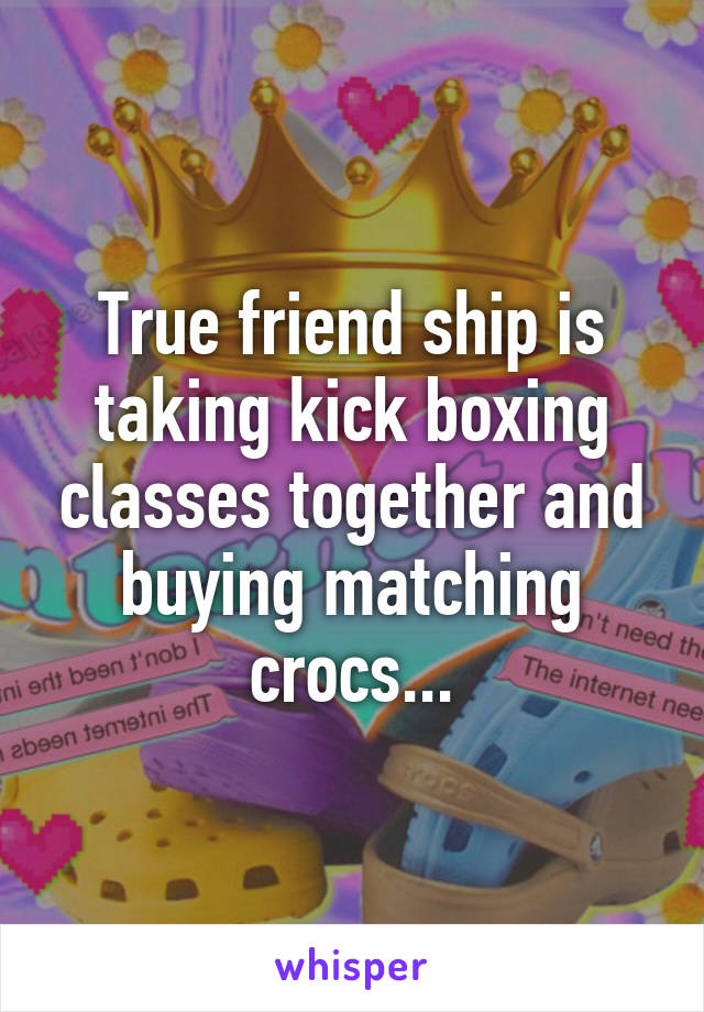 True friend ship is
taking kick boxing classes together and buying matching crocs...