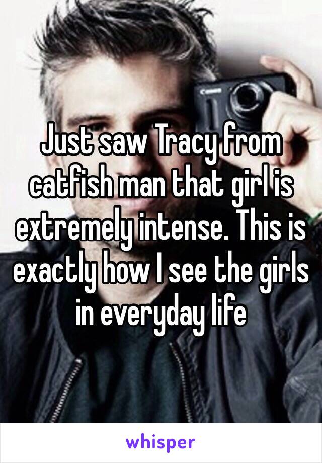 Just saw Tracy from catfish man that girl is extremely intense. This is exactly how I see the girls in everyday life