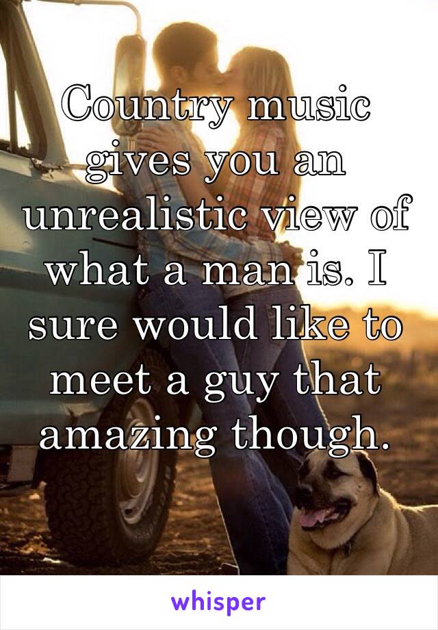 Country music gives you an unrealistic view of what a man is. I sure would like to meet a guy that amazing though. 