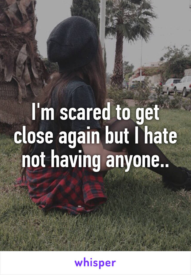 I'm scared to get close again but I hate not having anyone..