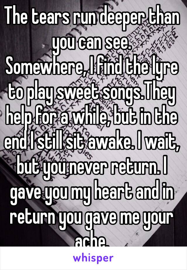 The tears run deeper than you can see.
Somewhere, I find the lyre to play sweet songs.They help for a while, but in the end I still sit awake. I wait, but you never return. I gave you my heart and in return you gave me your ache.