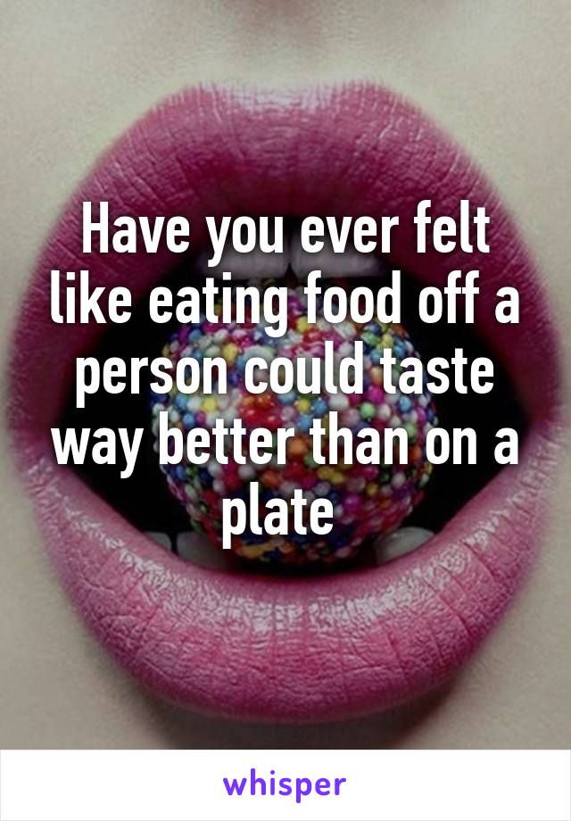 Have you ever felt like eating food off a person could taste way better than on a plate 
