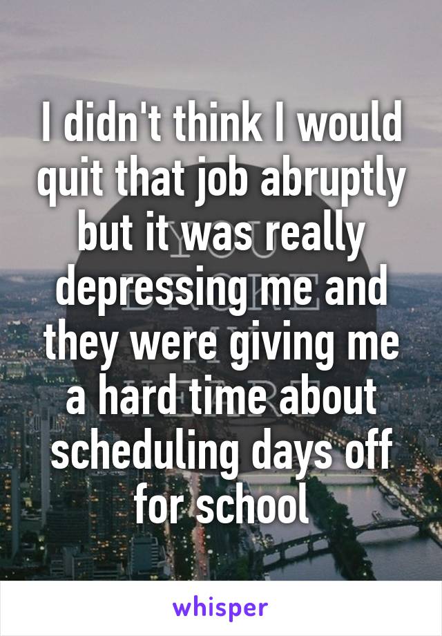 I didn't think I would quit that job abruptly but it was really depressing me and they were giving me a hard time about scheduling days off for school