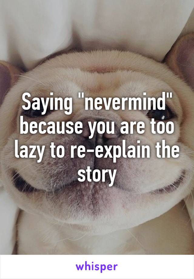 Saying "nevermind" because you are too lazy to re-explain the story