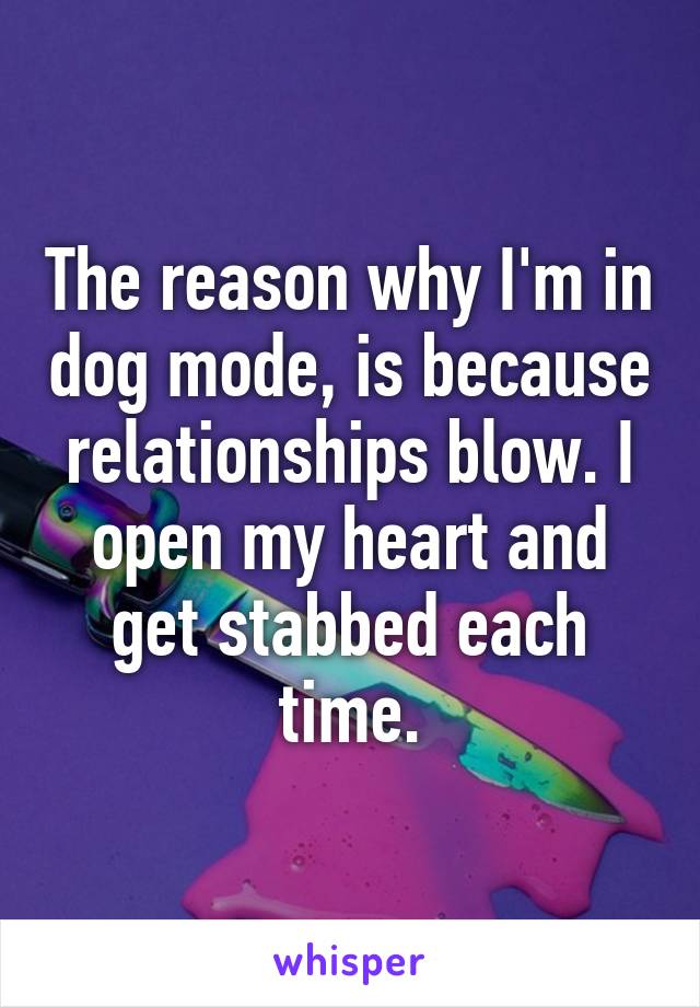 The reason why I'm in dog mode, is because relationships blow. I open my heart and get stabbed each time.