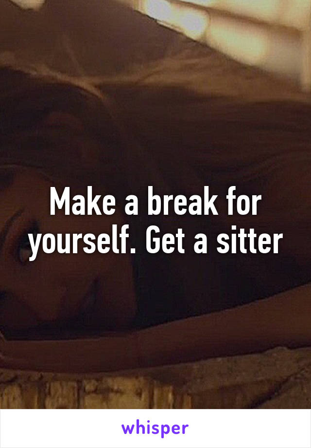 Make a break for yourself. Get a sitter