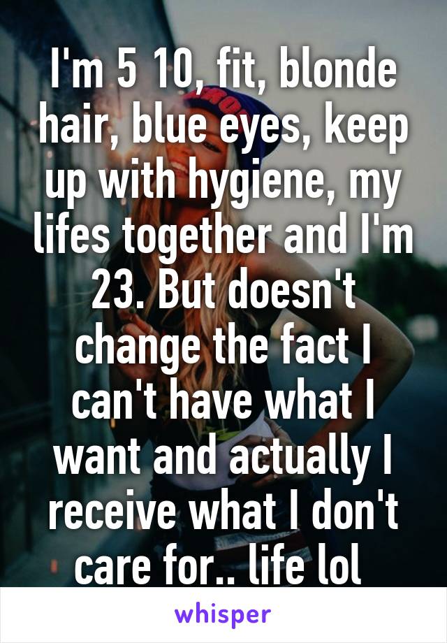 I'm 5 10, fit, blonde hair, blue eyes, keep up with hygiene, my lifes together and I'm 23. But doesn't change the fact I can't have what I want and actually I receive what I don't care for.. life lol 