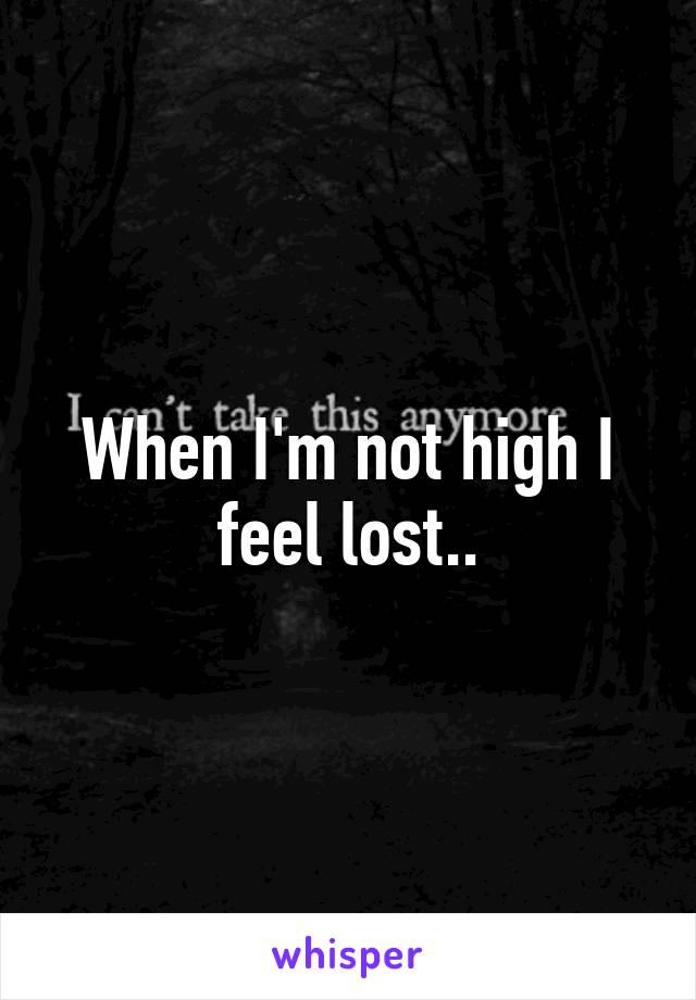 When I'm not high I feel lost..