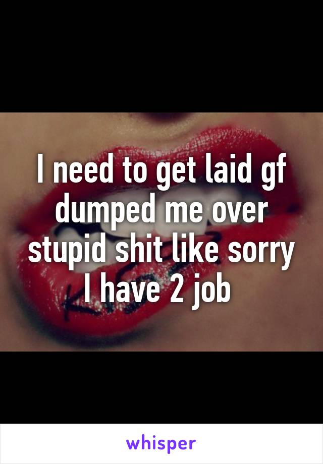 I need to get laid gf dumped me over stupid shit like sorry I have 2 job 