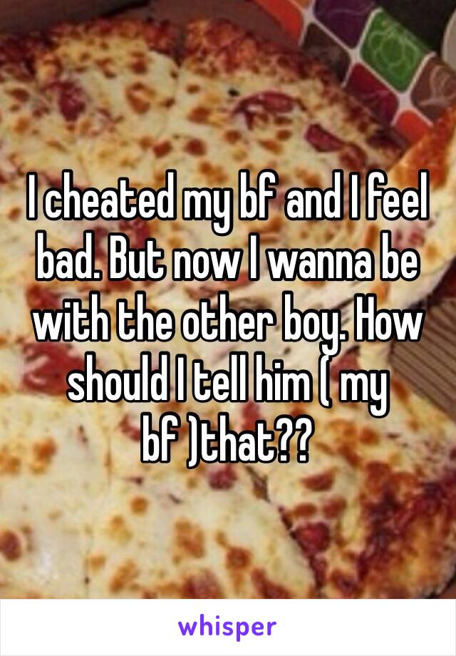 I cheated my bf and I feel bad. But now I wanna be with the other boy. How should I tell him ( my bf )that??