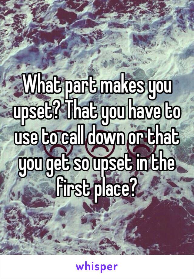 What part makes you upset? That you have to use to call down or that you get so upset in the first place?