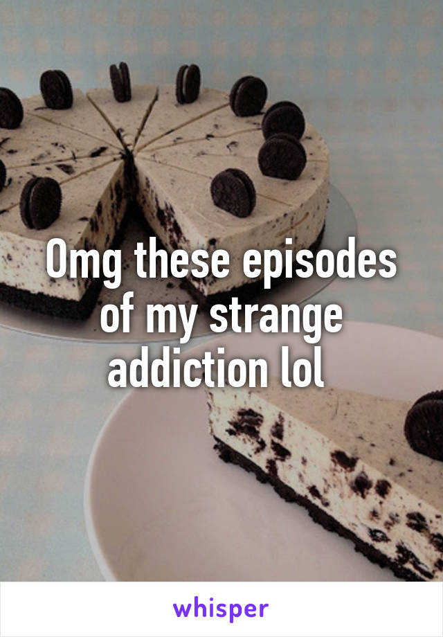 Omg these episodes of my strange addiction lol 