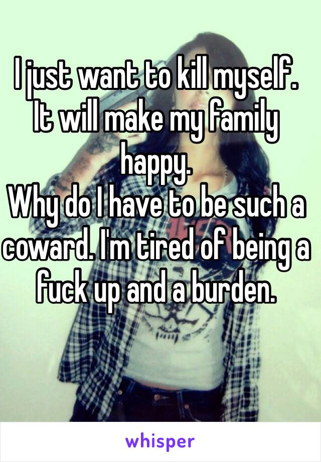 I just want to kill myself. 
It will make my family happy. 
Why do I have to be such a coward. I'm tired of being a fuck up and a burden. 