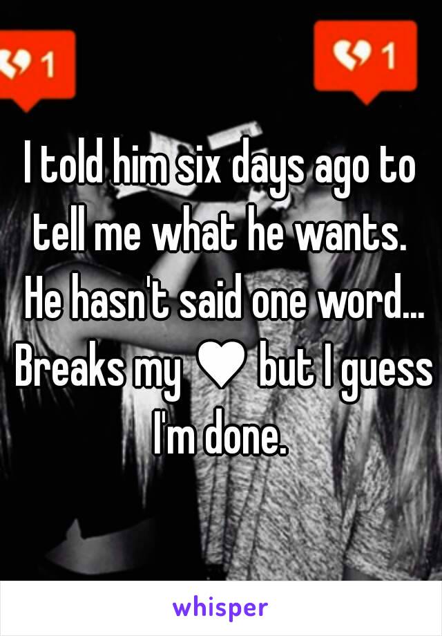 I told him six days ago to tell me what he wants.  He hasn't said one word... Breaks my ♥ but I guess I'm done. 