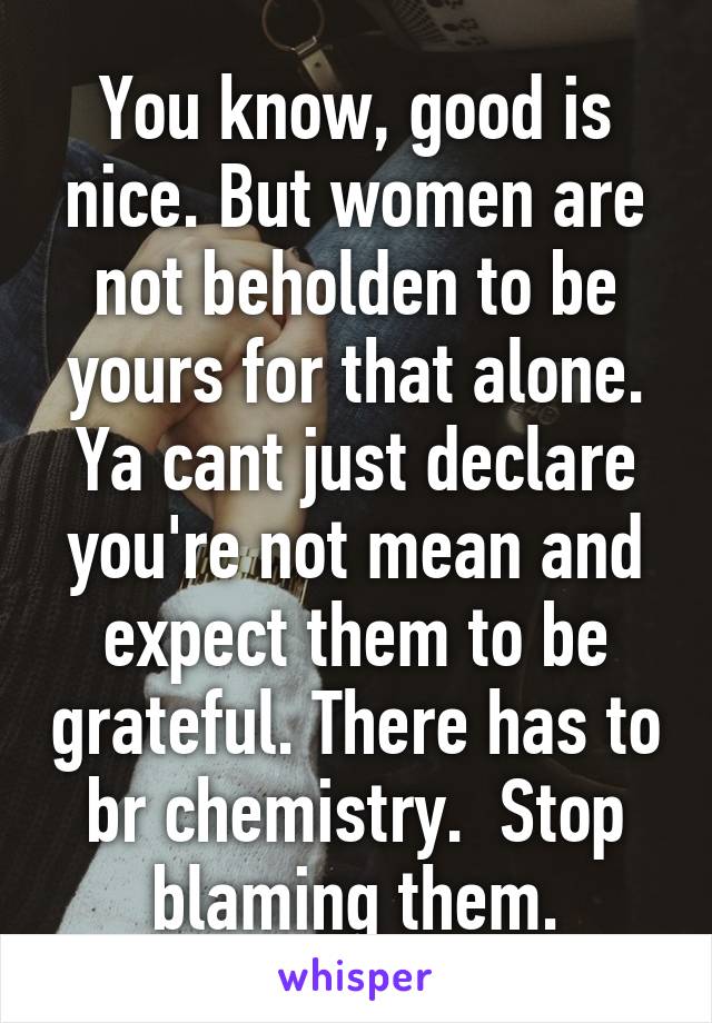 You know, good is nice. But women are not beholden to be yours for that alone. Ya cant just declare you're not mean and expect them to be grateful. There has to br chemistry.  Stop blaming them.