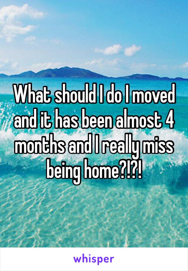 What should I do I moved and it has been almost 4 months and I really miss being home?!?!