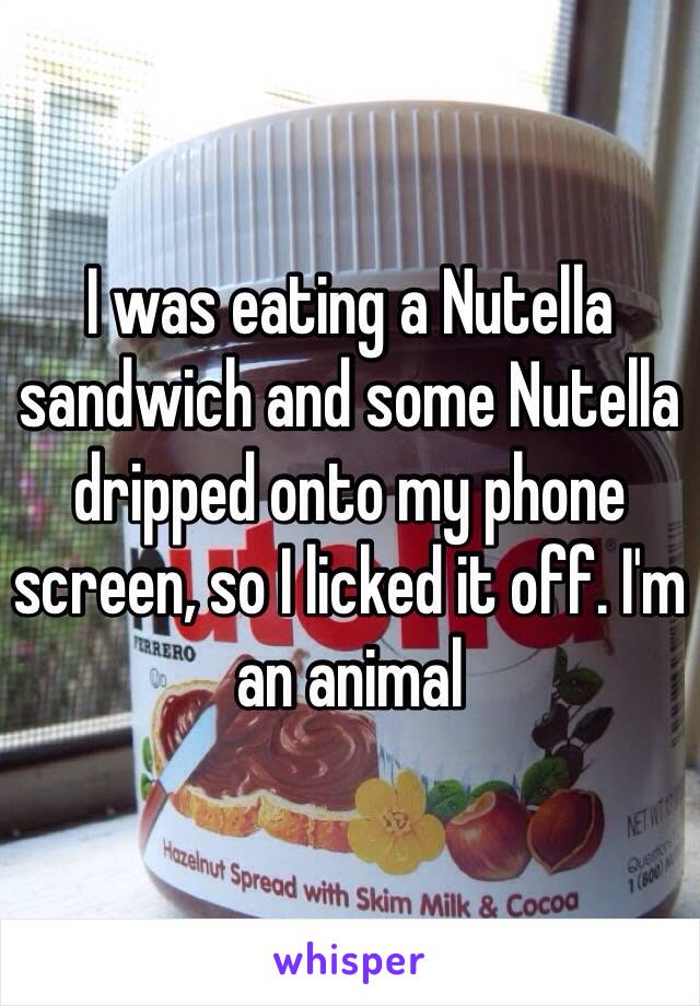 I was eating a Nutella sandwich and some Nutella dripped onto my phone screen, so I licked it off. I'm an animal 