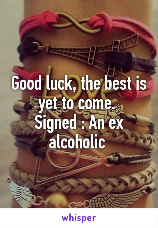 Good luck, the best is yet to come. 
Signed : An ex alcoholic 