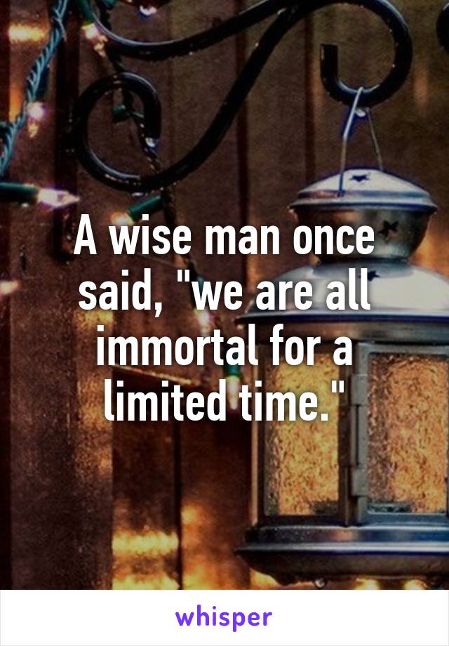 A wise man once said, "we are all immortal for a limited time."