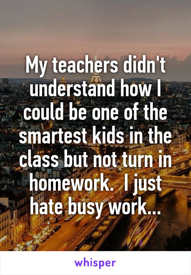 My teachers didn't understand how I could be one of the smartest kids in the class but not turn in homework.  I just hate busy work...