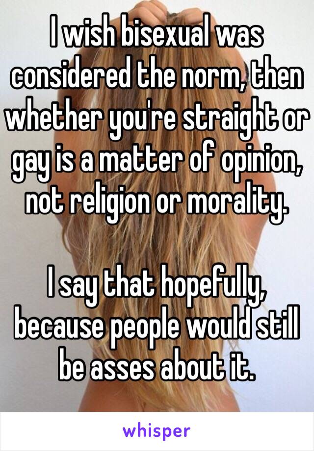 I wish bisexual was considered the norm, then whether you're straight or gay is a matter of opinion, not religion or morality.

I say that hopefully, because people would still be asses about it.